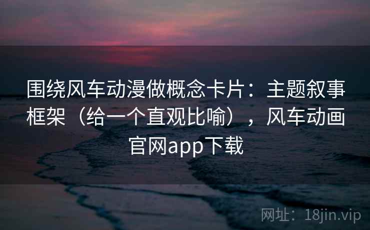 围绕风车动漫做概念卡片：主题叙事框架（给一个直观比喻），风车动画官网app下载