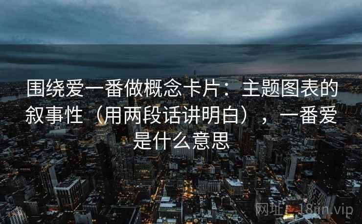 围绕爱一番做概念卡片：主题图表的叙事性（用两段话讲明白），一番爱是什么意思
